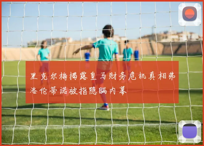 里克尔梅揭露皇马财务危机真相弗洛伦蒂诺被指隐瞒内幕