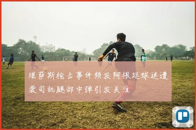 堪萨斯枪击事件频发阿根廷球迷遭袭司机腿部中弹引发关注