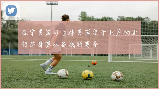 辽宁男篮与吉林男篮定于七月初进行热身赛以备战新赛季