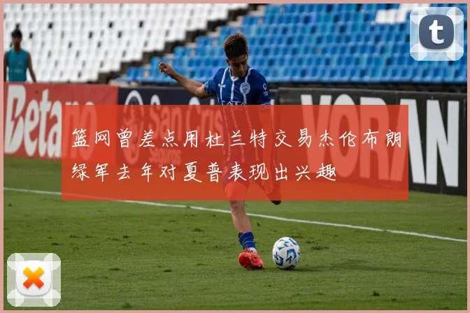 篮网曾差点用杜兰特交易杰伦布朗绿军去年对夏普表现出兴趣