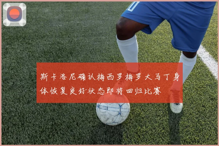 斯卡洛尼确认梅西罗梅罗大马丁身体恢复良好状态即将回归比赛