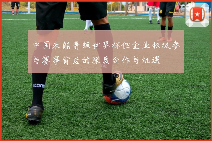 中国未能晋级世界杯但企业积极参与赛事背后的深度合作与机遇