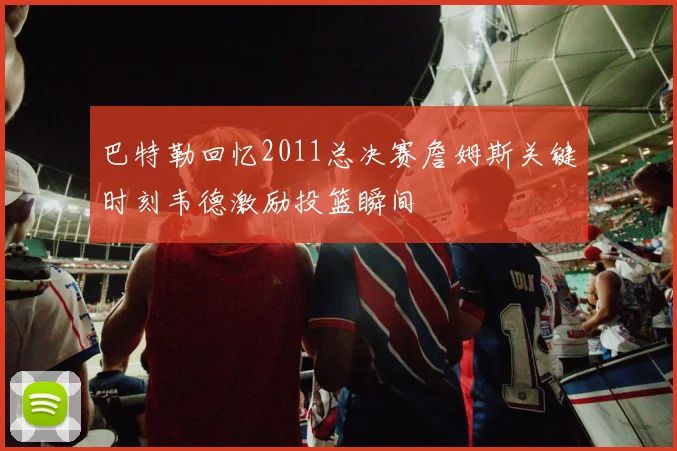 巴特勒回忆2011总决赛詹姆斯关键时刻韦德激励投篮瞬间