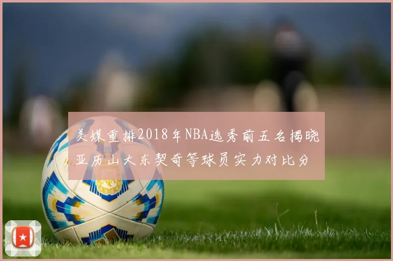 美媒重排2018年NBA选秀前五名揭晓亚历山大东契奇等球员实力对比分析
