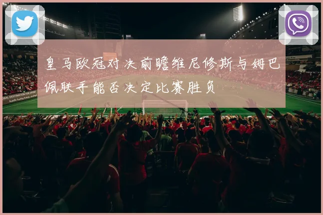 皇马欧冠对决前瞻维尼修斯与姆巴佩联手能否决定比赛胜负