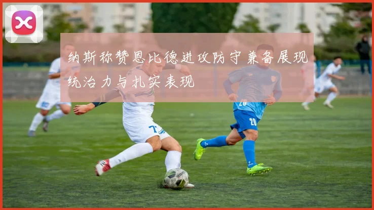 纳斯称赞恩比德进攻防守兼备展现统治力与扎实表现