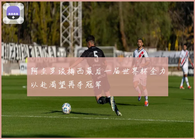 阿圭罗谈梅西最后一届世界杯全力以赴渴望再夺冠军