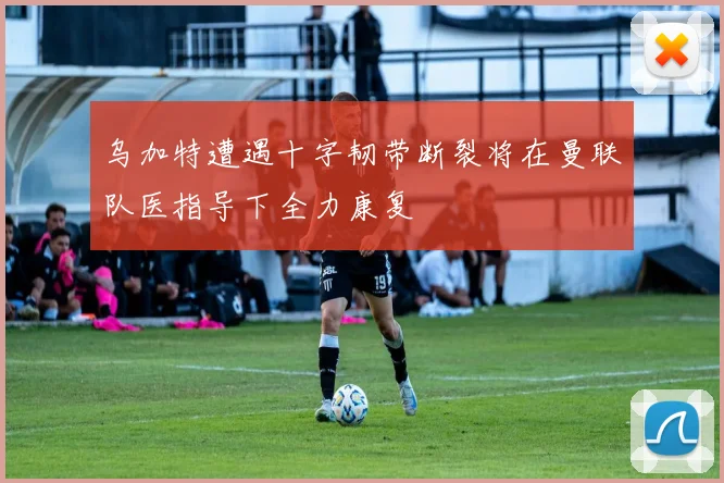 乌加特遭遇十字韧带断裂将在曼联队医指导下全力康复