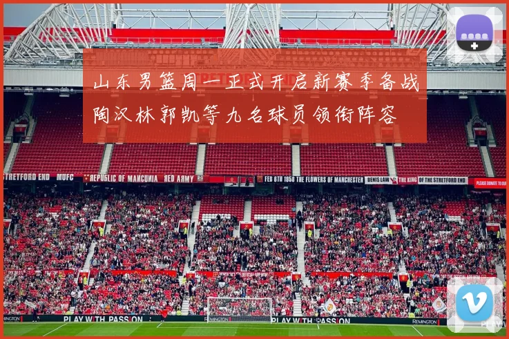 山东男篮周一正式开启新赛季备战陶汉林郭凯等九名球员领衔阵容