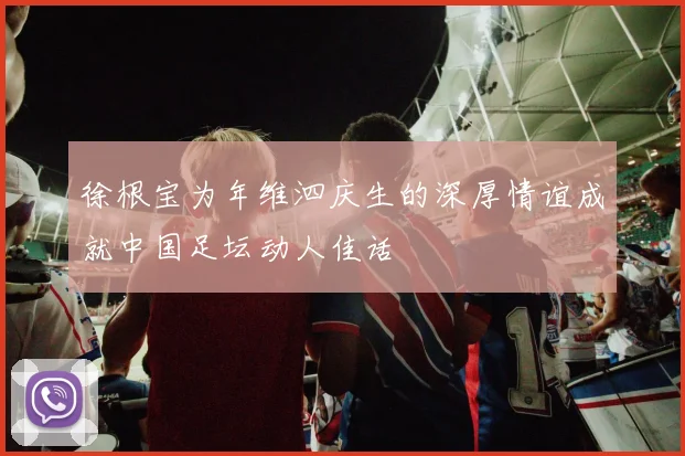 徐根宝为年维泗庆生的深厚情谊成就中国足坛动人佳话