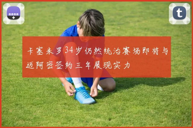 卡塞米罗34岁仍然统治赛场即将与迈阿密签约三年展现实力