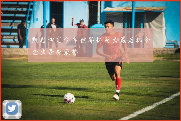 凯恩坦言今年世界杯或为最后机会全力争夺荣誉