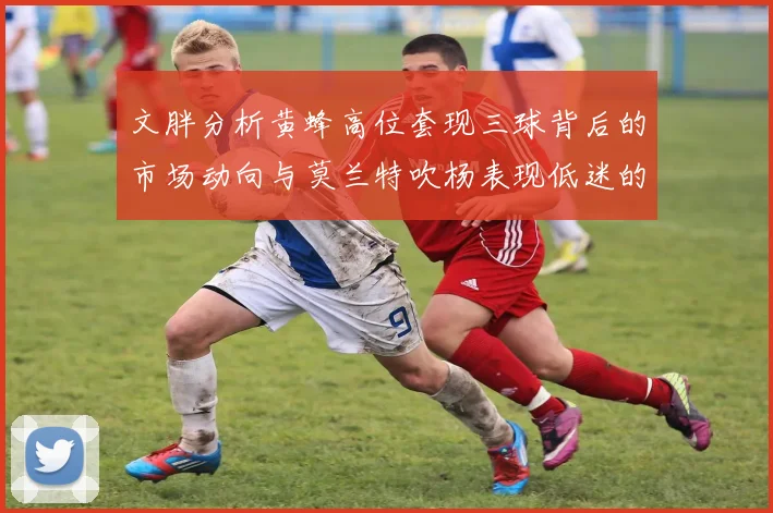 文胖分析黄蜂高位套现三球背后的市场动向与莫兰特吹杨表现低迷的影响
