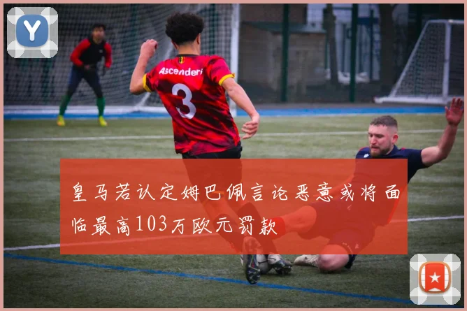 皇马若认定姆巴佩言论恶意或将面临最高103万欧元罚款