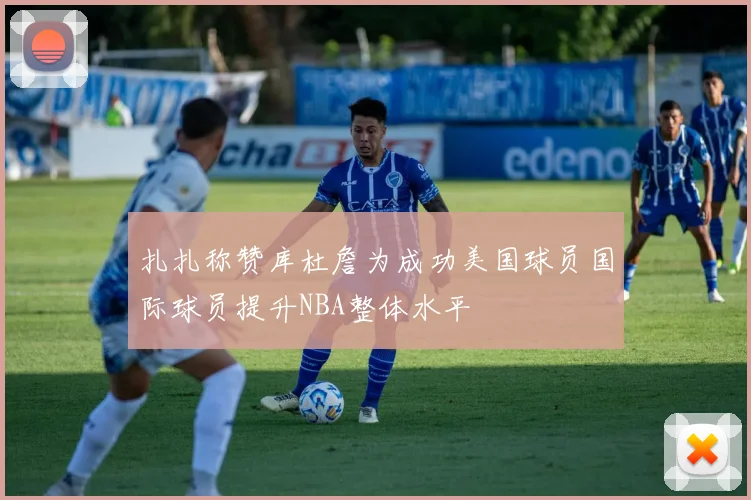 扎扎称赞库杜詹为成功美国球员国际球员提升NBA整体水平
