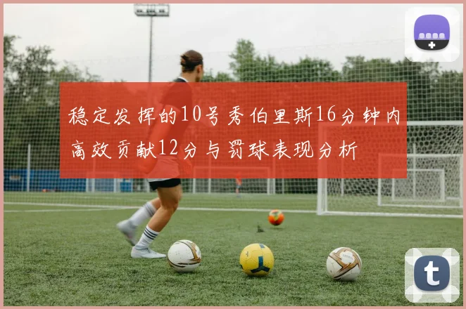 稳定发挥的10号秀伯里斯16分钟内高效贡献12分与罚球表现分析