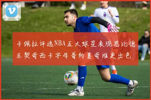 卡佩拉评选NBA五大球星表现恩比德东契奇西卡字母哥约基奇谁更出色