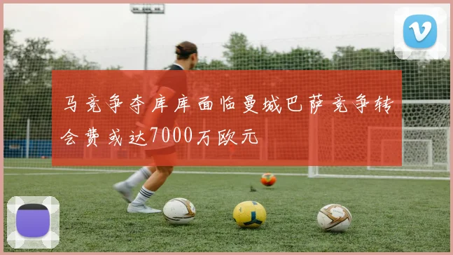 马竞争夺库库面临曼城巴萨竞争转会费或达7000万欧元