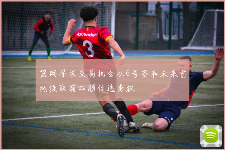 篮网寻求交易机会以6号签和未来首轮换取前四顺位选秀权