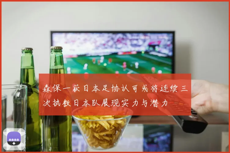 森保一获日本足协认可或将连续三次执教日本队展现实力与潜力