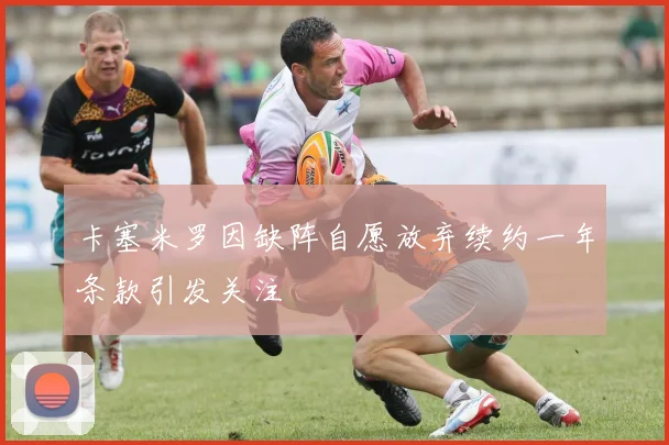 卡塞米罗因缺阵自愿放弃续约一年条款引发关注