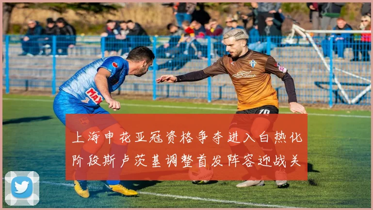 上海申花亚冠资格争夺进入白热化阶段斯卢茨基调整首发阵容迎战关键战役