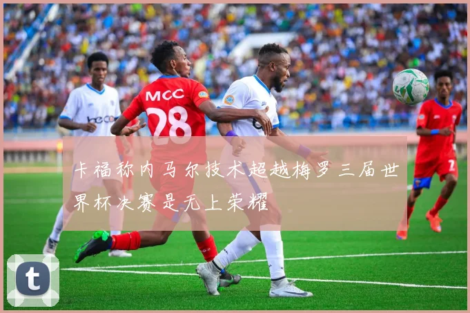 卡福称内马尔技术超越梅罗三届世界杯决赛是无上荣耀