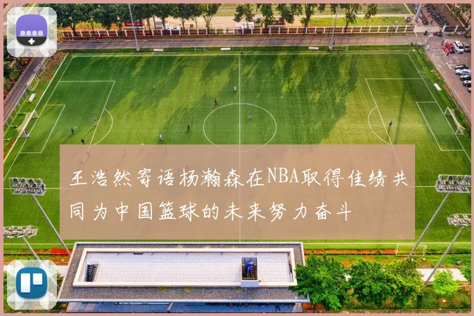王浩然寄语杨瀚森在NBA取得佳绩共同为中国篮球的未来努力奋斗