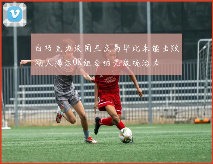 白巧克力谈国王交易毕比未能击败湖人揭示OK组合的无敌统治力