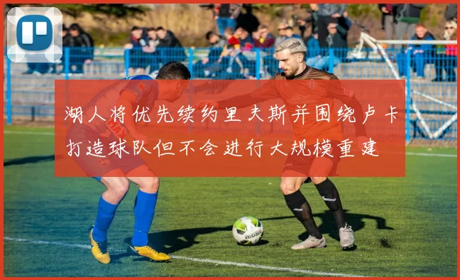 湖人将优先续约里夫斯并围绕卢卡打造球队但不会进行大规模重建