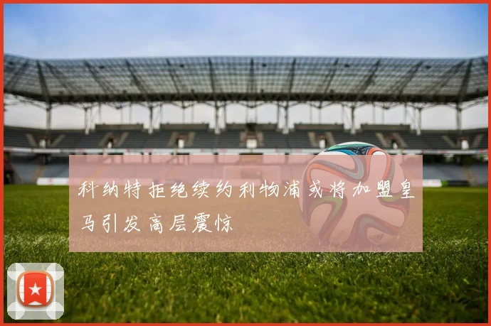 科纳特拒绝续约利物浦或将加盟皇马引发高层震惊