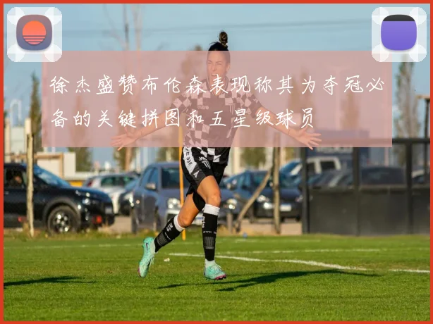 徐杰盛赞布伦森表现称其为夺冠必备的关键拼图和五星级球员